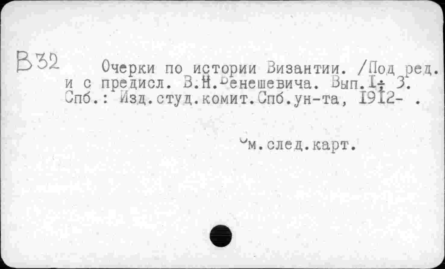 ﻿В ъч
Очерки по истории Византии. /Под ред. и с предисл. З.Н.^енешевича. Вып.1| 3. Зпб.: Изд.студ.kommt.Спб.ун-та, 1912- .
"'m.след.карт.